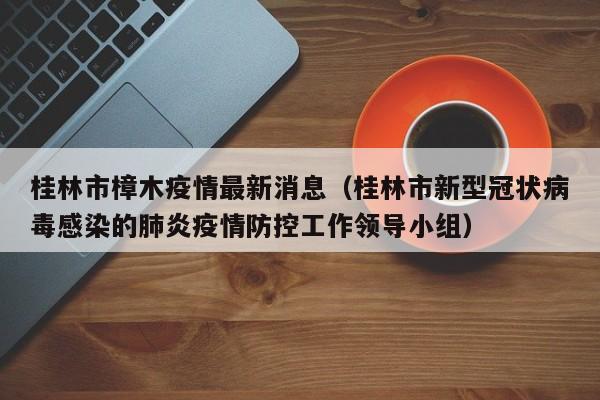 桂林市樟木疫情最新消息（桂林市新型冠状病毒感染的肺炎疫情防控工作领导小组）
