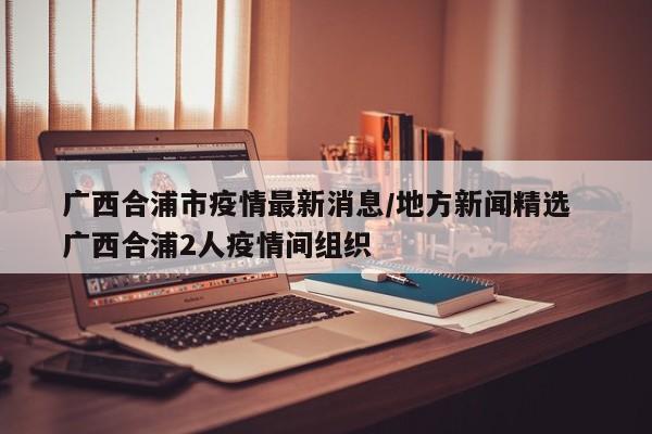 广西合浦市疫情最新消息/地方新闻精选  广西合浦2人疫情间组织