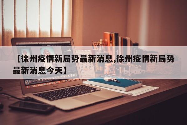 【徐州疫情新局势最新消息,徐州疫情新局势最新消息今天】