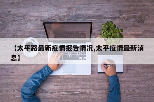 【太平路最新疫情报告情况,太平疫情最新消息】