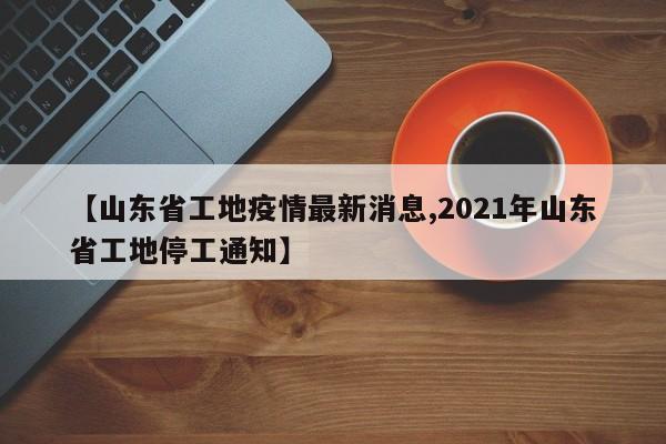 【山东省工地疫情最新消息,2021年山东省工地停工通知】