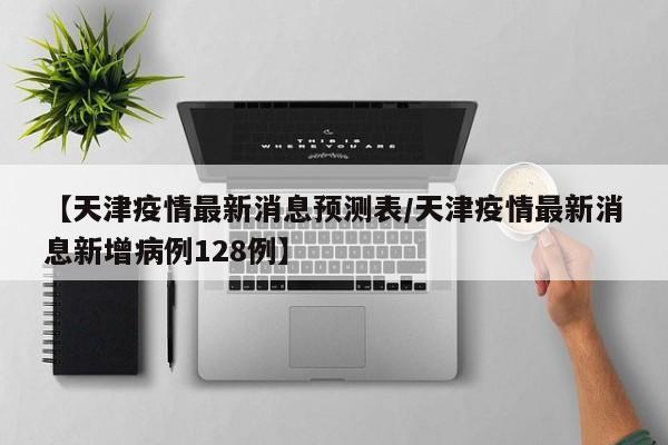 【天津疫情最新消息预测表/天津疫情最新消息新增病例128例】