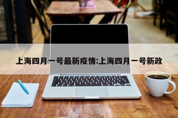上海四月一号最新疫情:上海四月一号新政