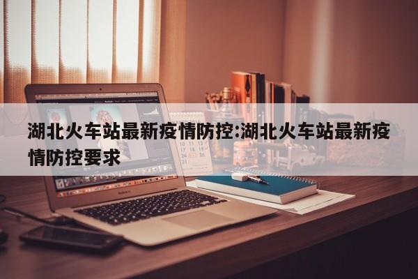 湖北火车站最新疫情防控:湖北火车站最新疫情防控要求