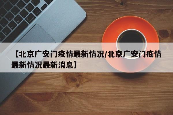 【北京广安门疫情最新情况/北京广安门疫情最新情况最新消息】