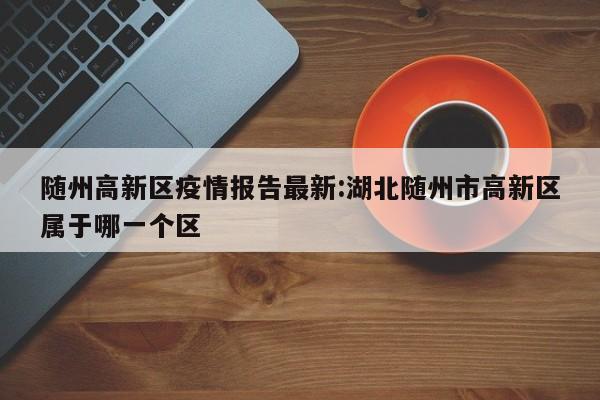 随州高新区疫情报告最新:湖北随州市高新区属于哪一个区