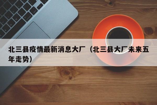 北三县疫情最新消息大厂（北三县大厂未来五年走势）