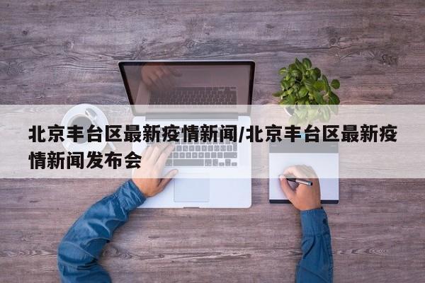 北京丰台区最新疫情新闻/北京丰台区最新疫情新闻发布会