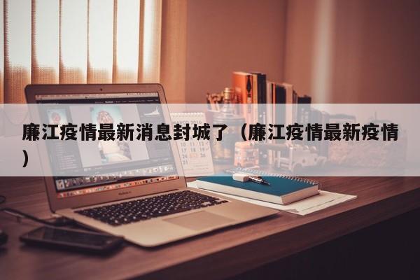 廉江疫情最新消息封城了（廉江疫情最新疫情）