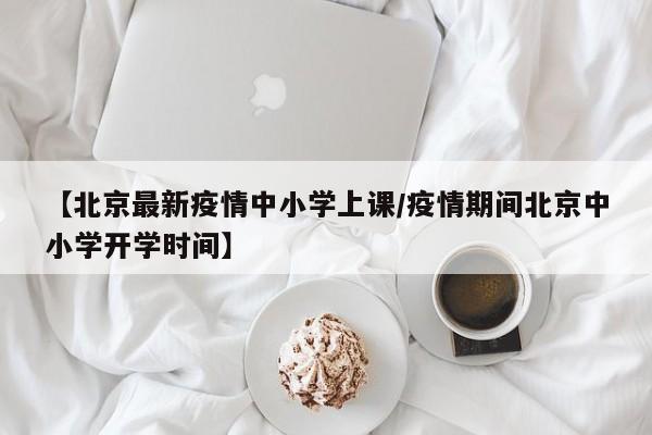 【北京最新疫情中小学上课/疫情期间北京中小学开学时间】