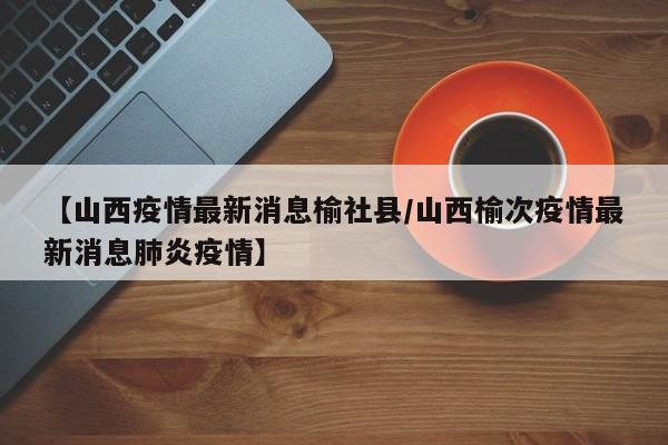 【山西疫情最新消息榆社县/山西榆次疫情最新消息肺炎疫情】