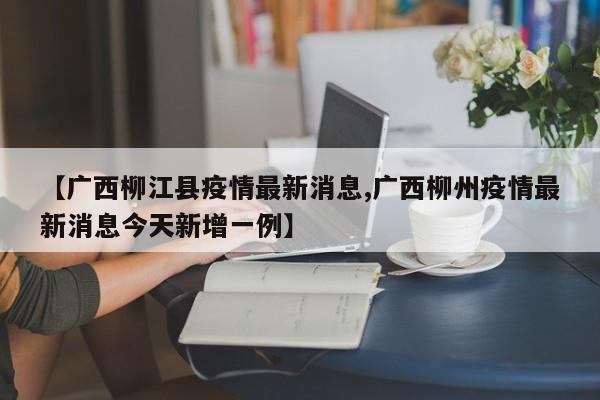 【广西柳江县疫情最新消息,广西柳州疫情最新消息今天新增一例】