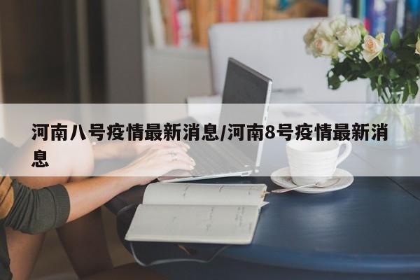 河南八号疫情最新消息/河南8号疫情最新消息