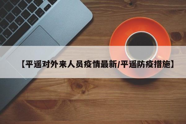 【平遥对外来人员疫情最新/平遥防疫措施】