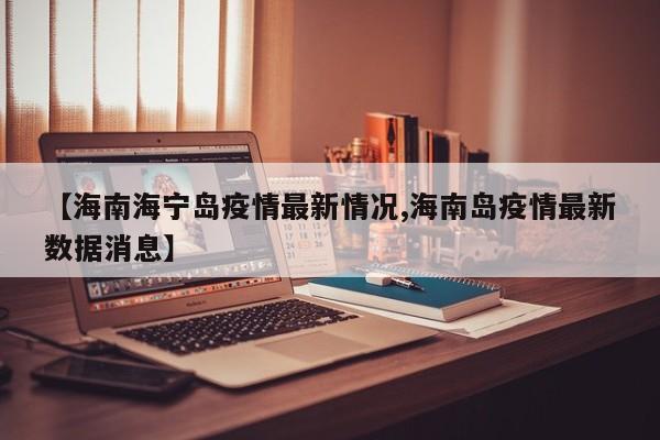 【海南海宁岛疫情最新情况,海南岛疫情最新数据消息】
