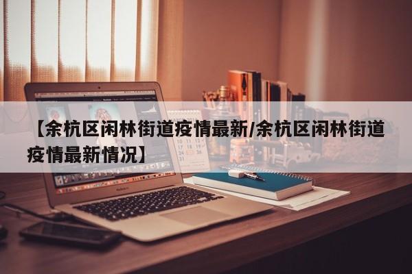 【余杭区闲林街道疫情最新/余杭区闲林街道疫情最新情况】