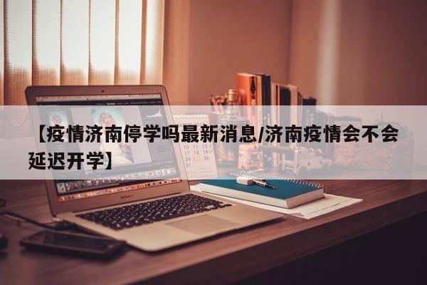 【疫情济南停学吗最新消息/济南疫情会不会延迟开学】