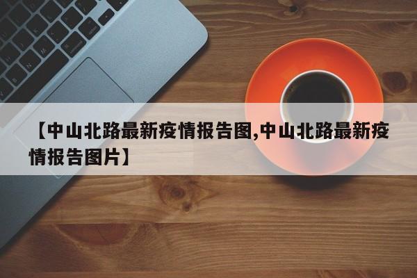 【中山北路最新疫情报告图,中山北路最新疫情报告图片】