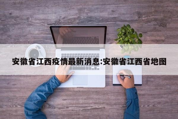 安徽省江西疫情最新消息:安徽省江西省地图