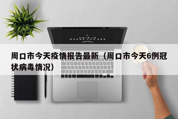 周口市今天疫情报告最新（周口市今天6例冠状病毒情况）
