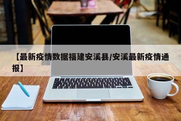 【最新疫情数据福建安溪县/安溪最新疫情通报】