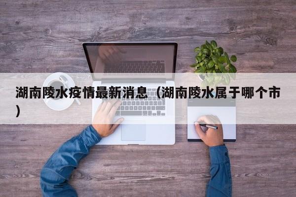 湖南陵水疫情最新消息（湖南陵水属于哪个市）