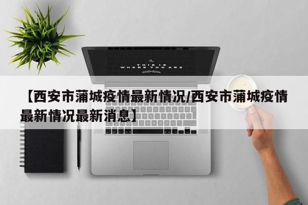 【西安市蒲城疫情最新情况/西安市蒲城疫情最新情况最新消息】