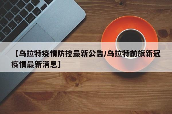 【乌拉特疫情防控最新公告/乌拉特前旗新冠疫情最新消息】