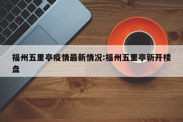 福州五里亭疫情最新情况:福州五里亭新开楼盘