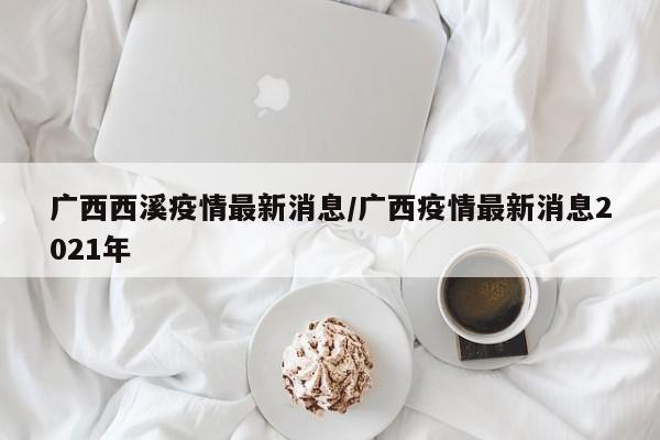 广西西溪疫情最新消息/广西疫情最新消息2021年