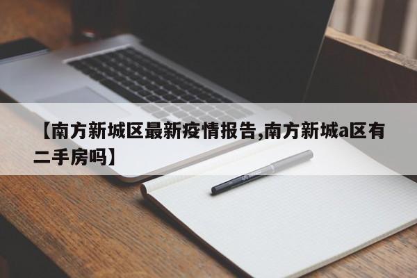 【南方新城区最新疫情报告,南方新城a区有二手房吗】