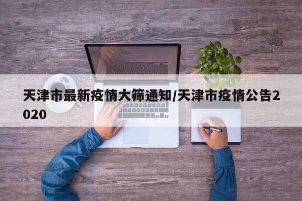 天津市最新疫情大筛通知/天津市疫情公告2020