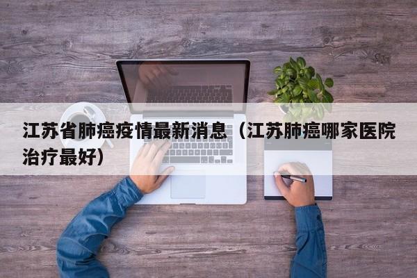 江苏省肺癌疫情最新消息（江苏肺癌哪家医院治疗最好）