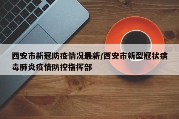 西安市新冠防疫情况最新/西安市新型冠状病毒肺炎疫情防控指挥部