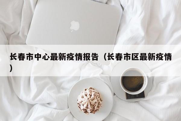长春市中心最新疫情报告（长春市区最新疫情）