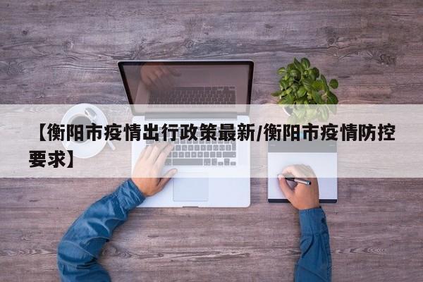 【衡阳市疫情出行政策最新/衡阳市疫情防控要求】