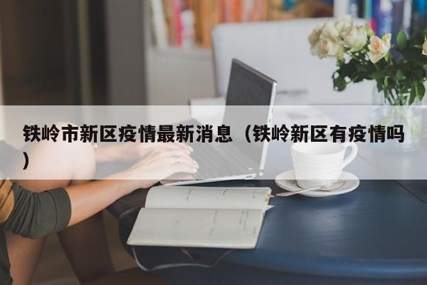 铁岭市新区疫情最新消息（铁岭新区有疫情吗）