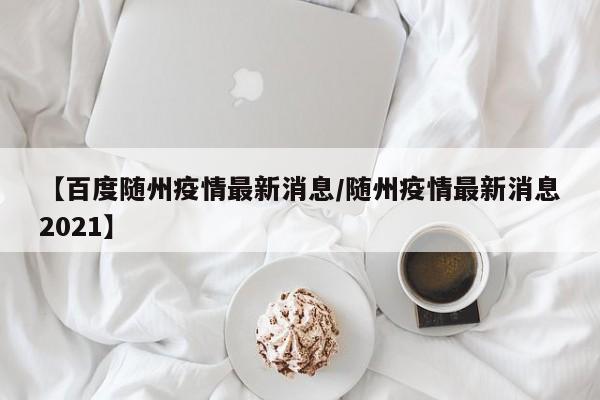 【百度随州疫情最新消息/随州疫情最新消息2021】