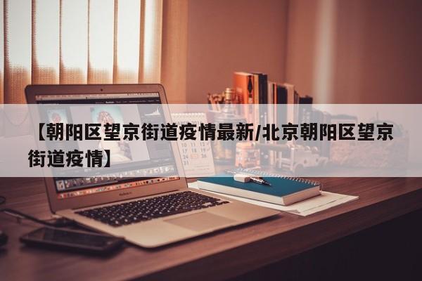 【朝阳区望京街道疫情最新/北京朝阳区望京街道疫情】