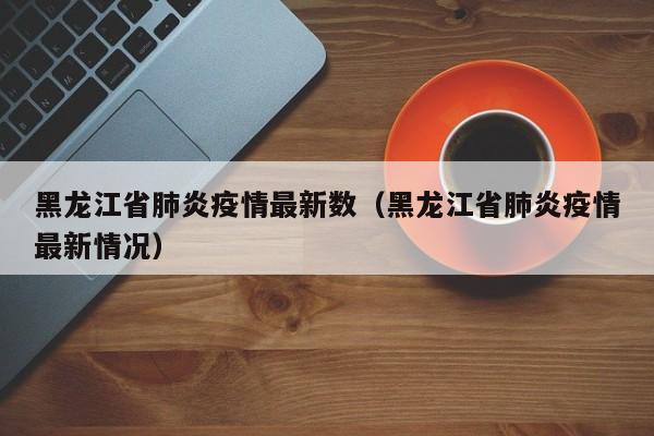 黑龙江省肺炎疫情最新数（黑龙江省肺炎疫情最新情况）