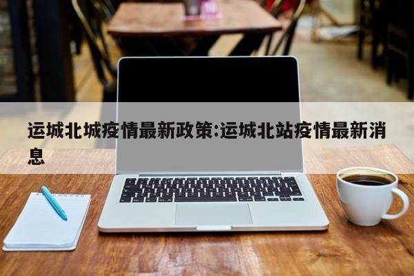 运城北城疫情最新政策:运城北站疫情最新消息