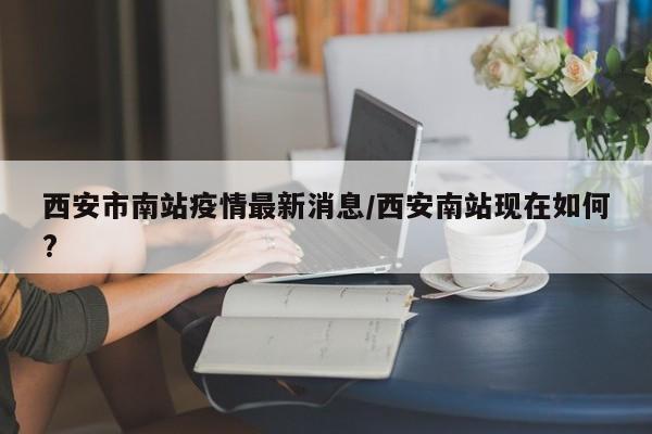 西安市南站疫情最新消息/西安南站现在如何?