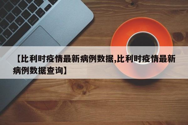 【比利时疫情最新病例数据,比利时疫情最新病例数据查询】