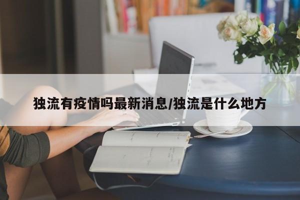 独流有疫情吗最新消息/独流是什么地方