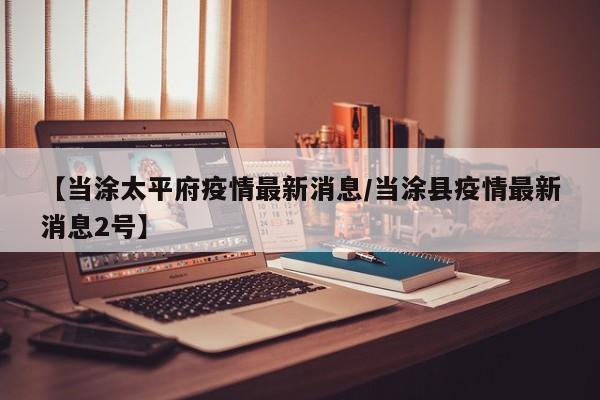 【当涂太平府疫情最新消息/当涂县疫情最新消息2号】