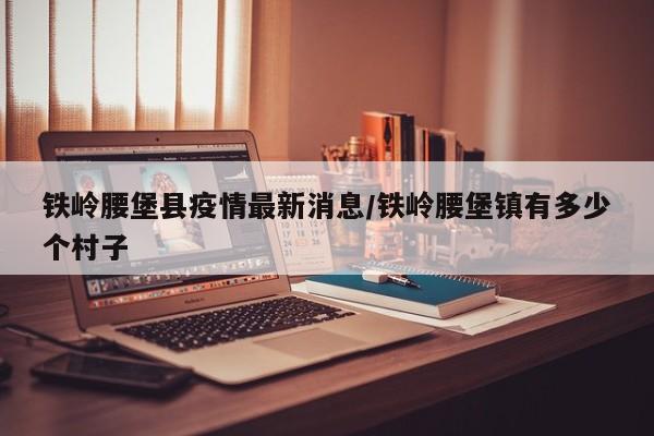 铁岭腰堡县疫情最新消息/铁岭腰堡镇有多少个村子