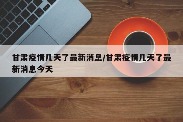 甘肃疫情几天了最新消息/甘肃疫情几天了最新消息今天