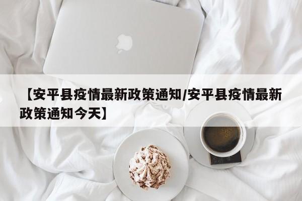 【安平县疫情最新政策通知/安平县疫情最新政策通知今天】