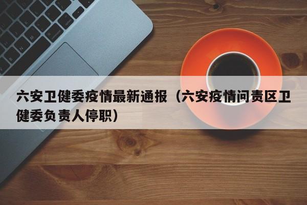 六安卫健委疫情最新通报（六安疫情问责区卫健委负责人停职）