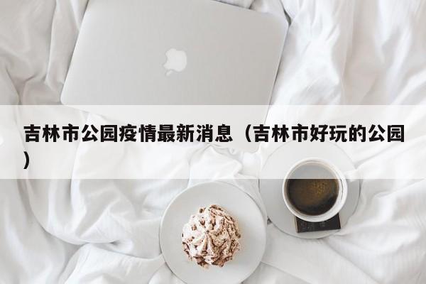 吉林市公园疫情最新消息（吉林市好玩的公园）